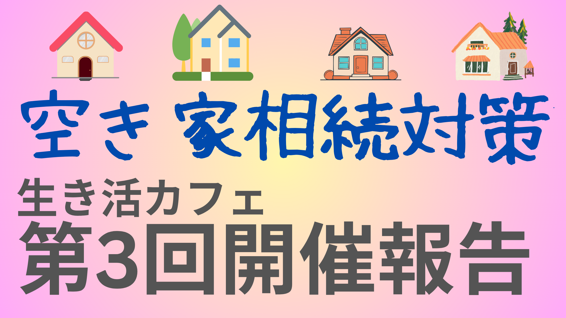 生き活カフェ第3回開催報告の告知画像。「空き家相続対策」という文字と4軒の家のイラストが並び、背景はピンクと黄色のグラデーション。